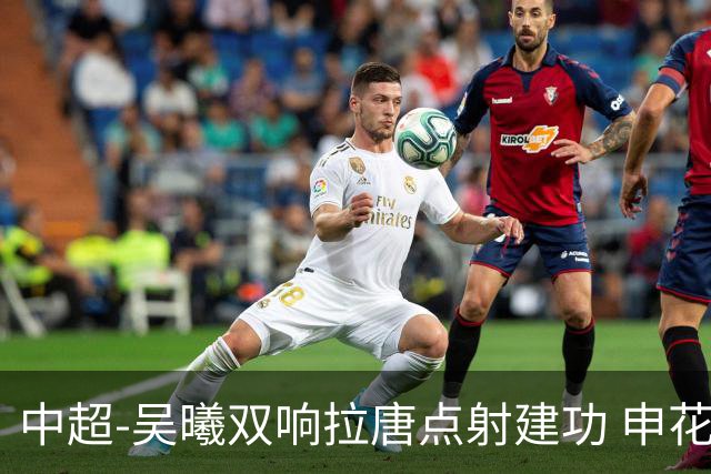 中超-吴曦双响拉唐点射建功 申花3-2浙江队迎两连胜
